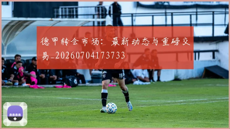 德甲转会市场：最新动态与重磅交易_20260704173733