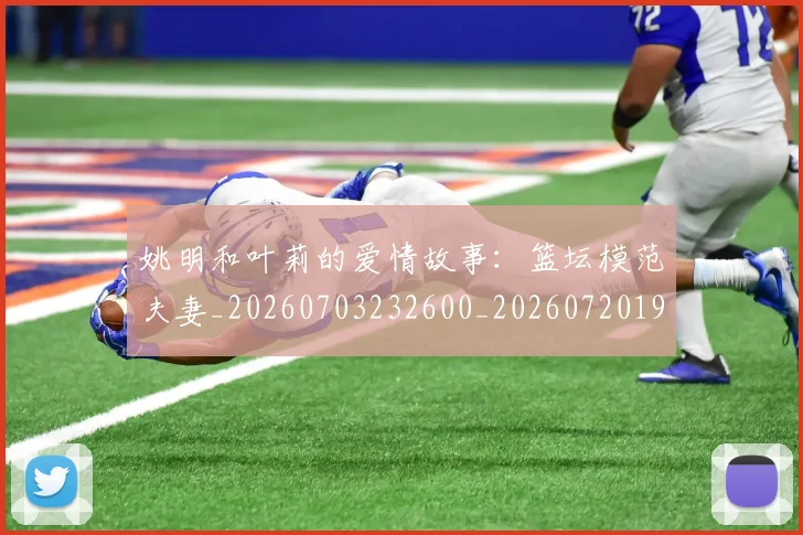 姚明和叶莉的爱情故事：篮坛模范夫妻_20260703232600_20260720191500