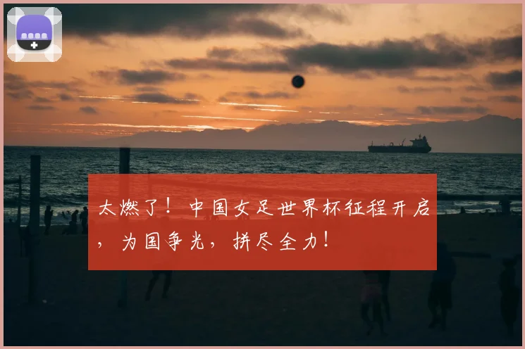 太燃了!中国女足世界杯征程开启,为国争光,拼尽全力!
