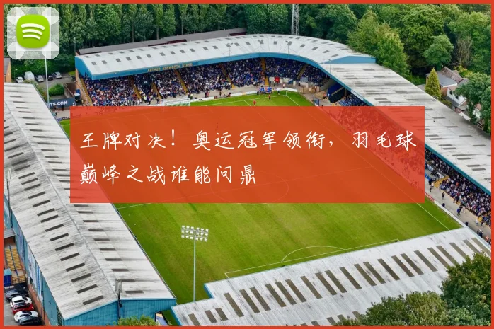 王牌对决！奥运冠军领衔，羽毛球巅峰之战谁能问鼎