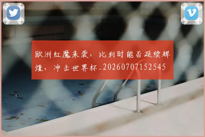 欧洲红魔来袭，比利时能否延续辉煌，冲击世界杯_20260707152545