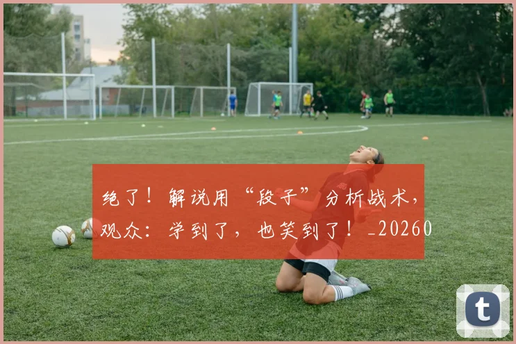 绝了！解说用“段子”分析战术，观众：学到了，也笑到了！_20260803142643
