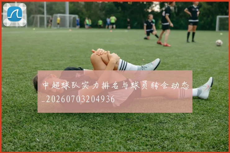 中超球队实力排名与球员转会动态_20260703204936