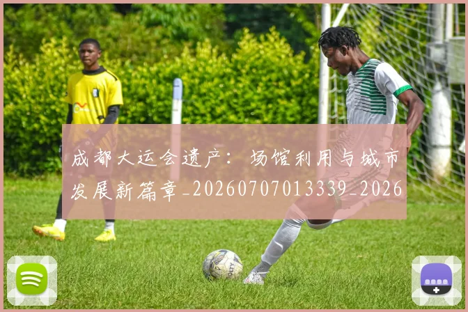 成都大运会遗产:场馆利用与城市发展新篇章_20260707013339_20260723181358