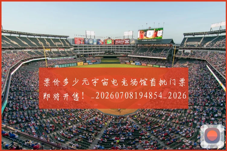 票价多少元宇宙电竞场馆首批门票即将开售！_20260708194854_20260802164542
