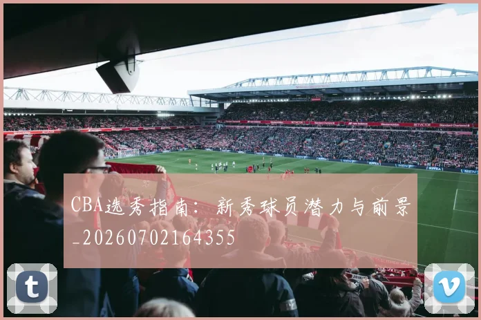 CBA选秀指南：新秀球员潜力与前景_20260702164355