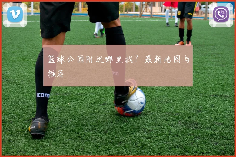 篮球公园附近哪里找?最新地图与推荐
