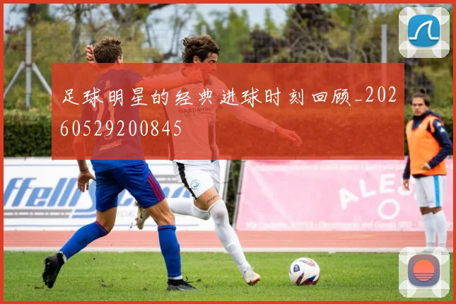 足球明星的经典进球时刻回顾_20260529200845