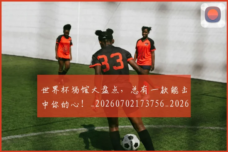 世界杯场馆大盘点,总有一款能击中你的心!_20260702173756_20260715190436