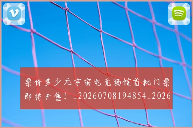 票价多少元宇宙电竞场馆首批门票即将开售！_20260708194854_20260802164542