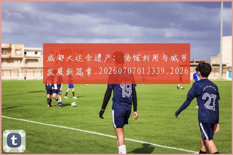 成都大运会遗产：场馆利用与城市发展新篇章_20260707013339_20260723181358
