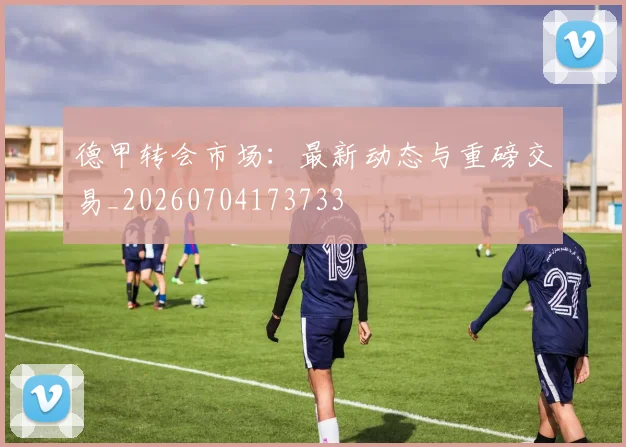 德甲转会市场：最新动态与重磅交易_20260704173733