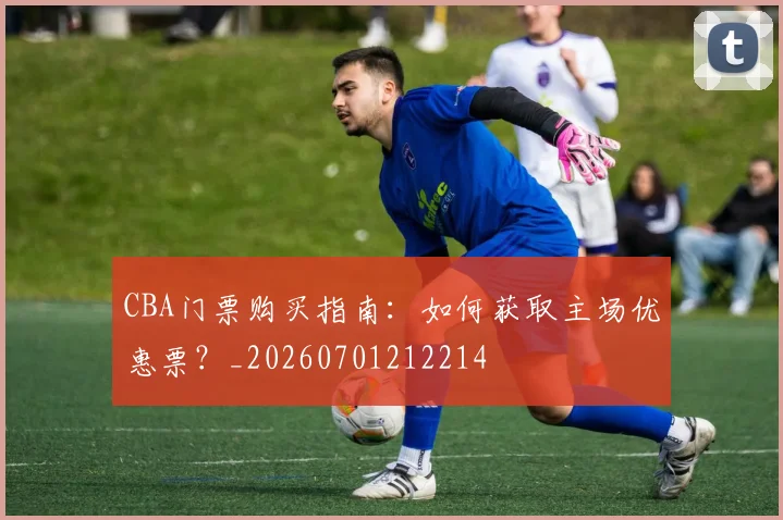 CBA门票购买指南：如何获取主场优惠票？_20260701212214
