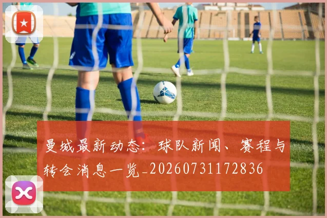 曼城最新动态:球队新闻、赛程与转会消息一览_20260731172836