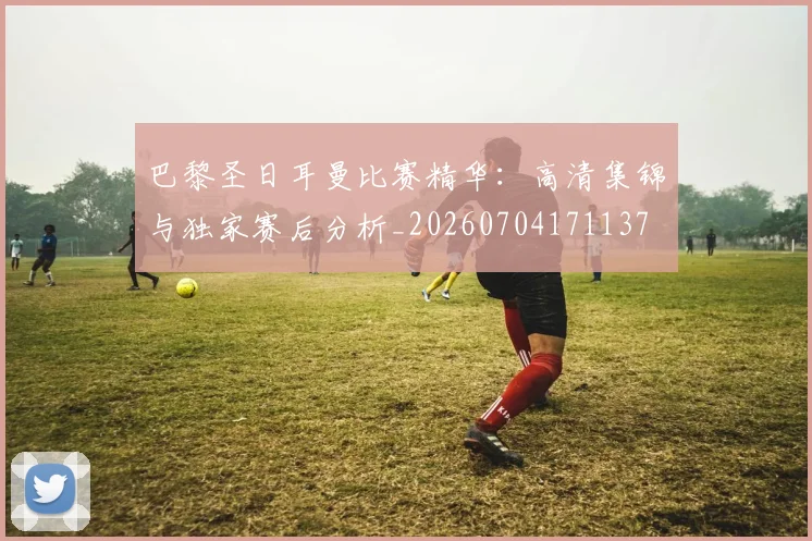 巴黎圣日耳曼比赛精华：高清集锦与独家赛后分析_20260704171137