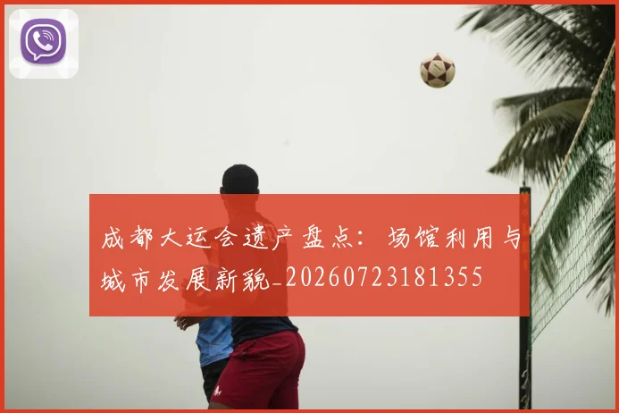 成都大运会遗产盘点:场馆利用与城市发展新貌_20260723181355