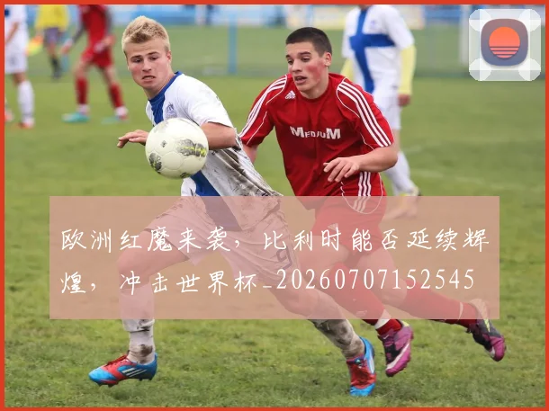 欧洲红魔来袭,比利时能否延续辉煌,冲击世界杯_20260707152545