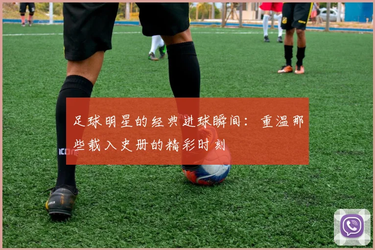 足球明星的经典进球瞬间:重温那些载入史册的精彩时刻