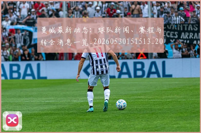 曼城最新动态：球队新闻、赛程与转会消息一览_20260530151513_20260801175818