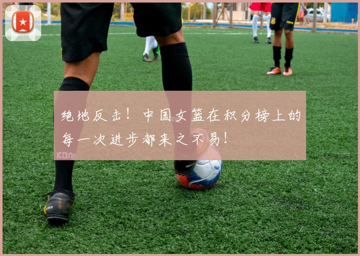 绝地反击!中国女篮在积分榜上的每一次进步都来之不易!