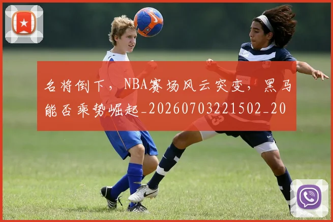 名将倒下,NBA赛场风云突变,黑马能否乘势崛起_20260703221502_20260718205551