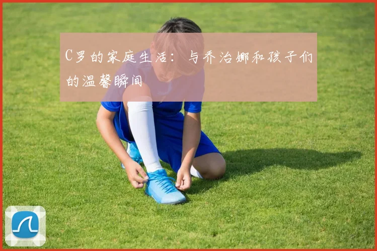 C罗的家庭生活：与乔治娜和孩子们的温馨瞬间