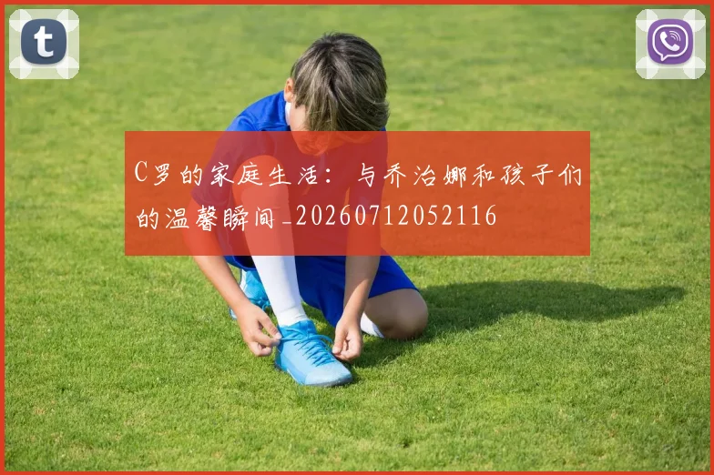 C罗的家庭生活:与乔治娜和孩子们的温馨瞬间_20260712052116