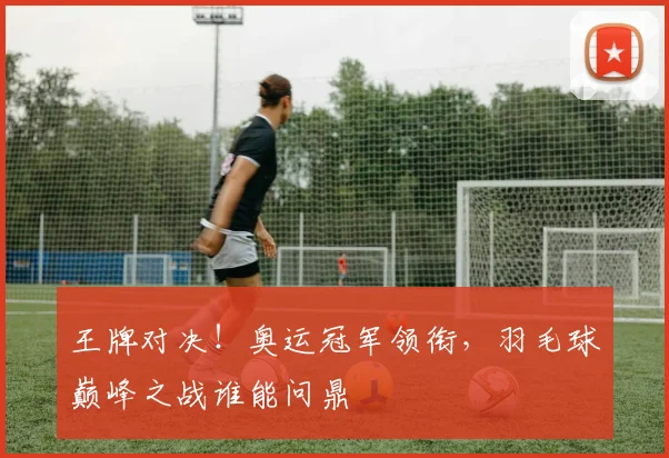 王牌对决！奥运冠军领衔，羽毛球巅峰之战谁能问鼎