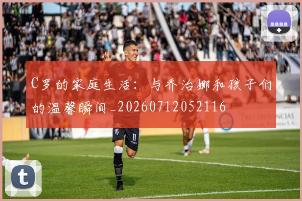 C罗的家庭生活：与乔治娜和孩子们的温馨瞬间_20260712052116